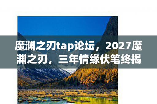 魔渊之刃tap论坛,2027魔渊之刃,三年情缘伏笔终揭晓,凌晨三点聊天记录让我鼻子一酸 魔渊之刃tap论坛,2027魔渊之刃,三年情缘伏笔终揭晓,凌晨三点聊天记录让我鼻子一酸