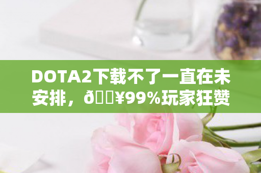 DOTA2下载不了一直在未安排，🔥99%玩家狂赞！下载Dota2后，我彻底被这300+英雄震撼了！