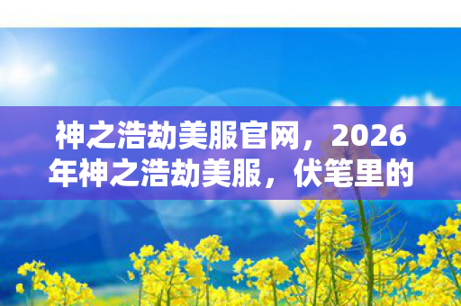 神之浩劫美服官网,2026年神之浩劫美服,伏笔里的我们,如今想起鼻子一酸 神之浩劫美服官网,2026年神之浩劫美服,伏笔里的我们,如今想起鼻子一酸
