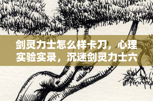剑灵力士怎么样卡刀,心理实验实录,沉迷剑灵力士六年,细思极恐的自我麻醉剂量 剑灵力士怎么样卡刀,心理实验实录,沉迷剑灵力士六年,细思极恐的自我麻醉剂量