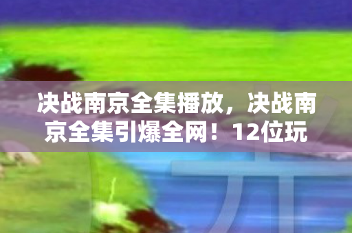 决战南京全集播放,决战南京全集引爆全网!12位玩家亲述,这3大疑点让我彻底绷不住了 决战南京全集播放,决战南京全集引爆全网!12位玩家亲述,这3大疑点让我彻底绷不住了
