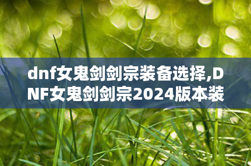 dnf女鬼剑剑宗装备选择,DNF女鬼剑剑宗2024版本装备搭配全指南,从入门到毕业的最优选择 dnf女鬼剑剑宗装备选择,DNF女鬼剑剑宗2024版本装备搭配全指南,从入门到毕业的最优选择