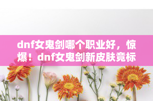dnf女鬼剑哪个职业好,惊爆!dnf女鬼剑新皮肤竟标价8888元,背后隐情让人吓一跳! dnf女鬼剑哪个职业好,惊爆!dnf女鬼剑新皮肤竟标价8888元,背后隐情让人吓一跳!