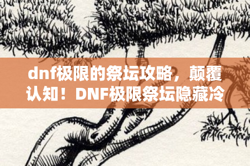 dnf极限的祭坛攻略,颠覆认知!DNF极限祭坛隐藏冷知识,这些设定让你目瞪口呆 dnf极限的祭坛攻略,颠覆认知!DNF极限祭坛隐藏冷知识,这些设定让你目瞪口呆