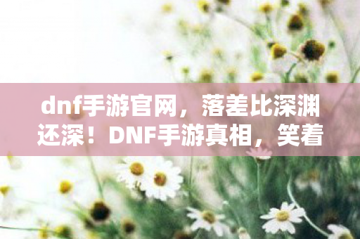 dnf手游官网，落差比深渊还深！DNF手游真相，笑着笑着就哭了，我的青春谁买单？