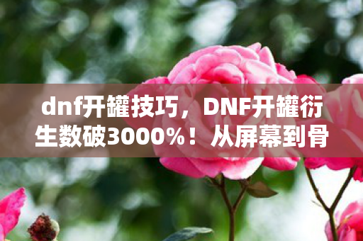 dnf开罐技巧，DNF开罐衍生数破3000%！从屏幕到骨灰盒，这波破圈消费我直接当投名状！