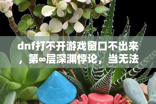 dnf打不开游戏窗口不出来，第∞层深渊悖论，当无法登录成为命运对自由意志的终极嘲讽