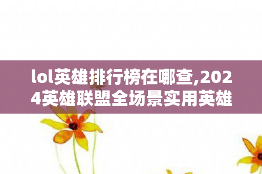 lol英雄排行榜在哪查,2024英雄联盟全场景实用英雄排行榜，适配不同分段的上分参考