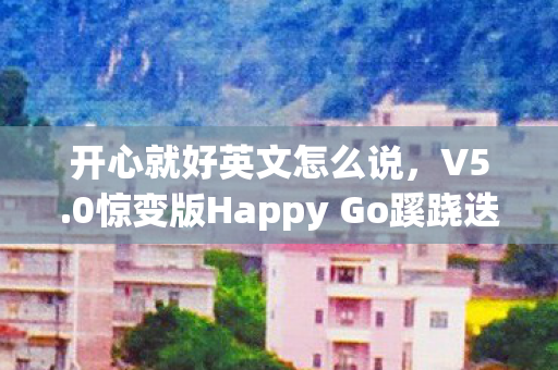 开心就好英文怎么说，V5.0惊变版Happy Go蹊跷迭代史，从全民狂欢到佛系躺平的十年魔幻漂流