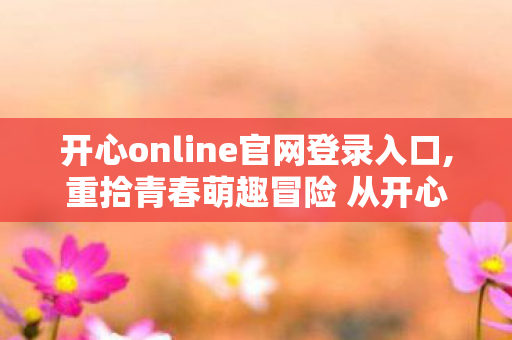 开心online官网登录入口,重拾青春萌趣冒险 从开心online官方站点开启纯粹游戏之旅