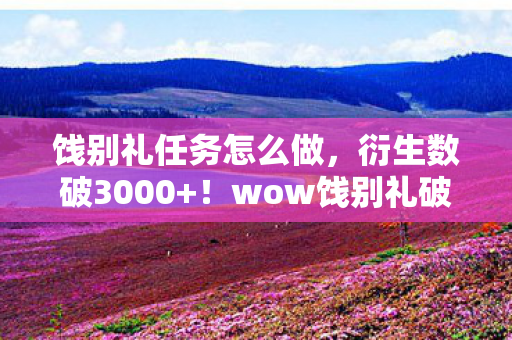 饯别礼任务怎么做，衍生数破3000+！wow饯别礼破圈联动，连骨灰盒都开始出联名款了？！
