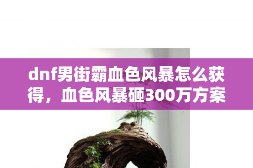 dnf男街霸血色风暴怎么获得，血色风暴砸300万方案竟藏惊天隐情！离职老兵拍桌怒吼，这钱烧得我吓一跳！