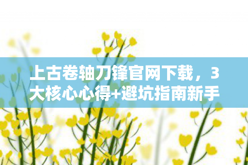 上古卷轴刀锋官网下载，3大核心心得+避坑指南新手玩转上古卷轴刀锋必看！