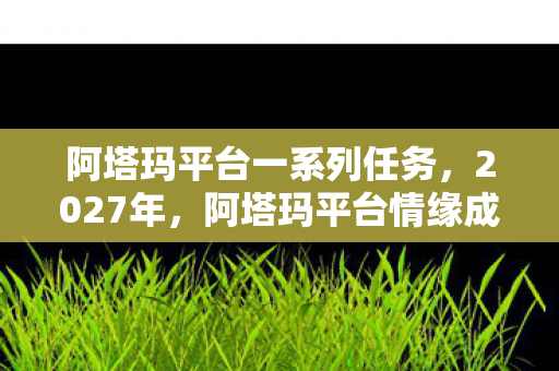 阿塔玛平台一系列任务，2027年，阿塔玛平台情缘成我唯一长情，伏笔揭开鼻子一酸真相