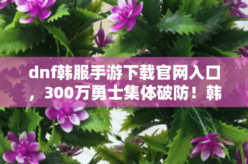 dnf韩服手游下载官网入口,300万勇士集体破防!韩服官网暗藏时间裂缝?老炮,绷不住了家人们 dnf韩服手游下载官网入口,300万勇士集体破防!韩服官网暗藏时间裂缝?老炮,绷不住了家人们