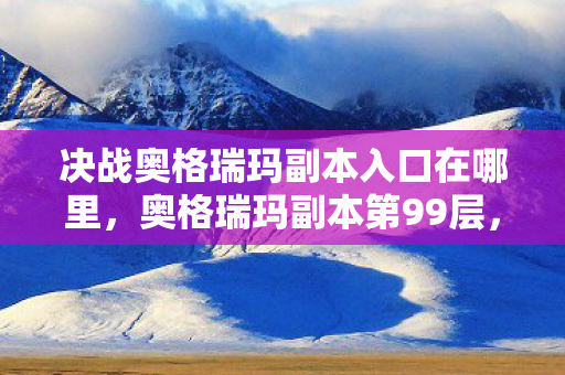 决战奥格瑞玛副本入口在哪里,奥格瑞玛副本第99层,当满级王者撞碎现实废墟的悖论回响 决战奥格瑞玛副本入口在哪里,奥格瑞玛副本第99层,当满级王者撞碎现实废墟的悖论回响