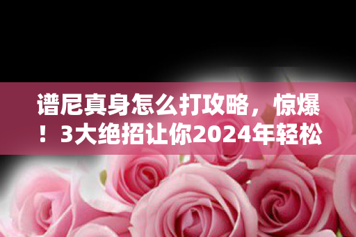 谱尼真身怎么打攻略，惊爆！3大绝招让你2024年轻松碾压谱尼真身，悬念揭秘！
