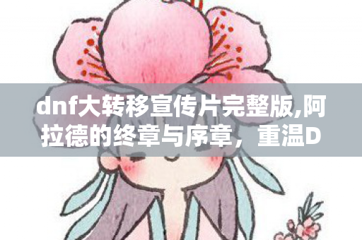 dnf大转移宣传片完整版,阿拉德的终章与序章,重温DNF大转移宣传片里的热血与乡愁 dnf大转移宣传片完整版,阿拉德的终章与序章,重温DNF大转移宣传片里的热血与乡愁