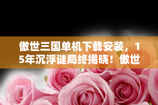 傲世三国单机下载安装,15年沉浮谜局终揭晓!傲世三国单机版,那些被数据碾碎的泪目时光 傲世三国单机下载安装,15年沉浮谜局终揭晓!傲世三国单机版,那些被数据碾碎的泪目时光