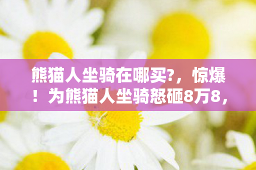 熊猫人坐骑在哪买?,惊爆!为熊猫人坐骑怒砸8万8,老婆签离婚协议时我才吓一跳! 熊猫人坐骑在哪买?,惊爆!为熊猫人坐骑怒砸8万8,老婆签离婚协议时我才吓一跳!