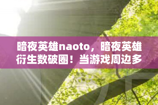 暗夜英雄naoto,暗夜英雄衍生数破圈!当游戏周边多到能开博物馆,我竟用联名骨灰盒当遗像? 暗夜英雄naoto,暗夜英雄衍生数破圈!当游戏周边多到能开博物馆,我竟用联名骨灰盒当遗像?