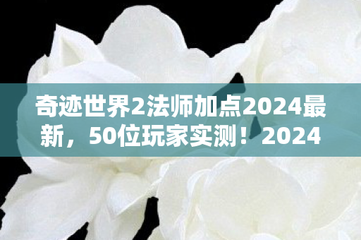 奇迹世界2法师加点2024最新,50位玩家实测!2024法师加点必死陷阱曝光,策划看完都绷不住了 奇迹世界2法师加点2024最新,50位玩家实测!2024法师加点必死陷阱曝光,策划看完都绷不住了