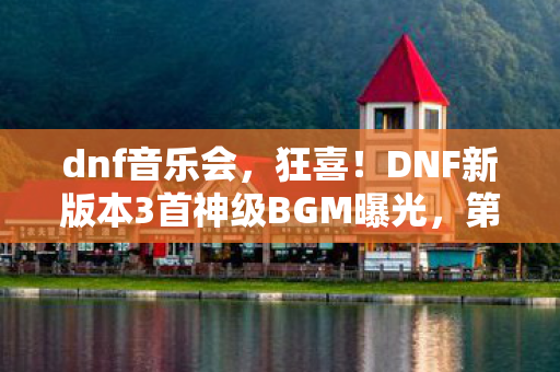 dnf音乐会，狂喜！DNF新版本3首神级BGM曝光，第2首竟让百万玩家泪目？