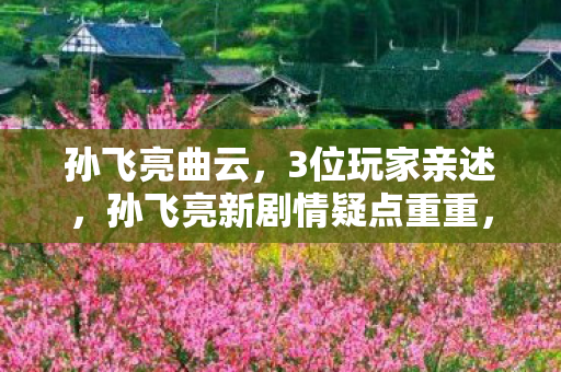 孙飞亮曲云,3位玩家亲述,孙飞亮新剧情疑点重重,连大神都绷不住吐槽! 孙飞亮曲云,3位玩家亲述,孙飞亮新剧情疑点重重,连大神都绷不住吐槽!