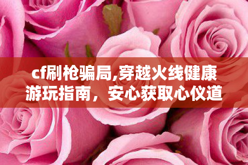 cf刷枪骗局,穿越火线健康游玩指南，安心获取心仪道具的正确方式