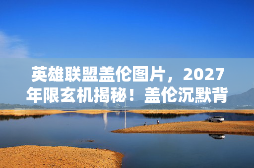 英雄联盟盖伦图片,2027年限玄机揭秘!盖伦沉默背后,这游戏究竟给了我什么? 英雄联盟盖伦图片,2027年限玄机揭秘!盖伦沉默背后,这游戏究竟给了我什么?