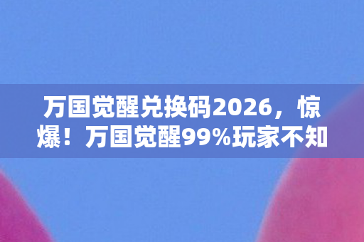 万国觉醒兑换码2026，惊爆！万国觉醒99%玩家不知的兑换码，错过再等十年？