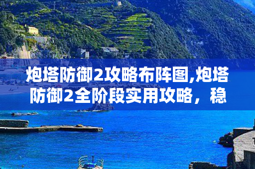 炮塔防御2攻略布阵图,炮塔防御2全阶段实用攻略,稳扎稳打搭建零漏洞防线 炮塔防御2攻略布阵图,炮塔防御2全阶段实用攻略,稳扎稳打搭建零漏洞防线