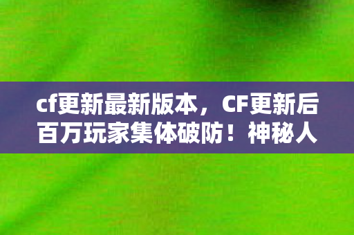 cf更新最新版本，CF更新后百万玩家集体破防！神秘人数谜团竟让全服炸锅
