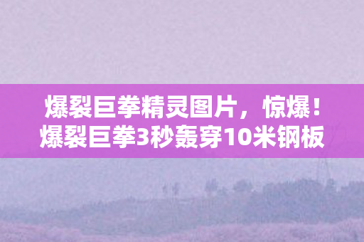 爆裂巨拳精灵图片，惊爆！爆裂巨拳3秒轰穿10米钢板，背后竟藏惊天秘密？