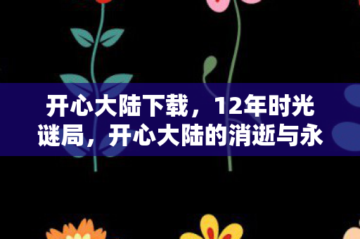 开心大陆下载,12年时光谜局,开心大陆的消逝与永恒泪目 开心大陆下载,12年时光谜局,开心大陆的消逝与永恒泪目