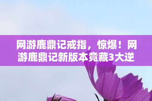 网游鹿鼎记戒指,惊爆!网游鹿鼎记新版本竟藏3大逆天彩蛋,99%玩家不知! 网游鹿鼎记戒指,惊爆!网游鹿鼎记新版本竟藏3大逆天彩蛋,99%玩家不知!