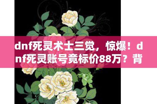 dnf死灵术士三觉，惊爆！dnf死灵账号竟标价88万？背后隐情让人吓一跳！