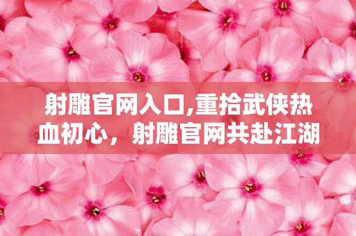 射雕官网入口,重拾武侠热血初心，射雕官网共赴江湖旧约