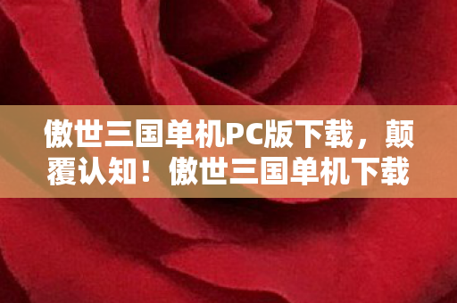 傲世三国单机PC版下载，颠覆认知！傲世三国单机下载竟藏着目瞪口呆的冷知识，你玩的可能是假三国