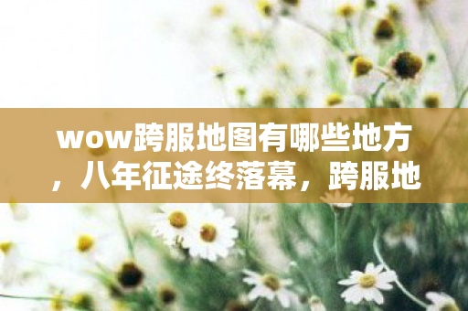 wow跨服地图有哪些地方,八年征途终落幕,跨服地图谜题藏,泪目竟是空留响 wow跨服地图有哪些地方,八年征途终落幕,跨服地图谜题藏,泪目竟是空留响