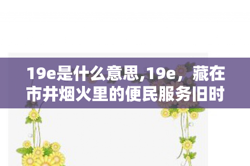 19e是什么意思,19e,藏在市井烟火里的便民服务旧时光 19e是什么意思,19e,藏在市井烟火里的便民服务旧时光