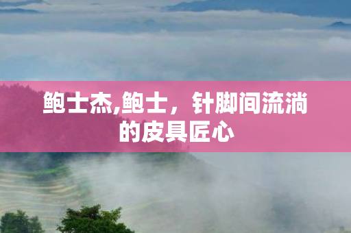 鲍士杰,鲍士,针脚间流淌的皮具匠心 鲍士杰,鲍士,针脚间流淌的皮具匠心