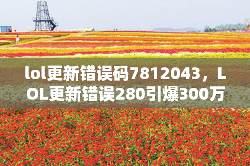 lol更新错误码7812043，LOL更新错误280引爆300万玩家流失？数据背后藏着游戏业久违的技术红利