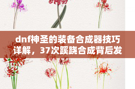 dnf神圣的装备合成器技巧详解,37次蹊跷合成背后发凉!我的DNF十年逃亡真相 dnf神圣的装备合成器技巧详解,37次蹊跷合成背后发凉!我的DNF十年逃亡真相
