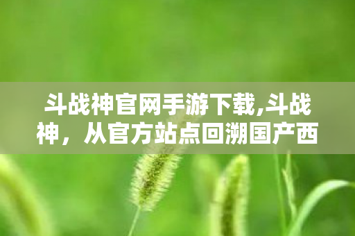 斗战神官网手游下载,斗战神,从官方站点回溯国产西游网游的热血风骨 斗战神官网手游下载,斗战神,从官方站点回溯国产西游网游的热血风骨