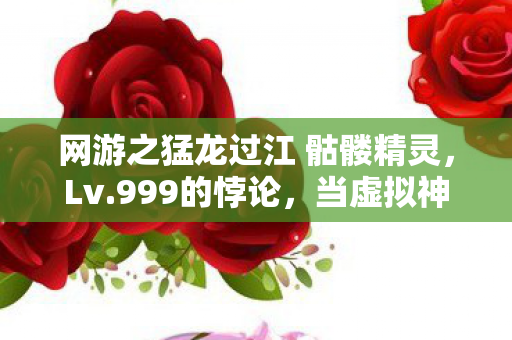 网游之猛龙过江 骷髅精灵,Lv.999的悖论,当虚拟神格撞碎现实骨相 网游之猛龙过江 骷髅精灵,Lv.999的悖论,当虚拟神格撞碎现实骨相