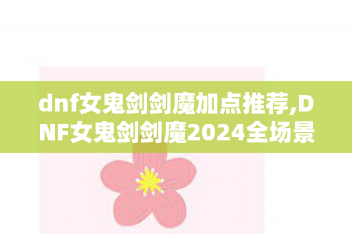 dnf女鬼剑剑魔加点推荐,DNF女鬼剑剑魔2024全场景适配加点指南 输出手感双在线 dnf女鬼剑剑魔加点推荐,DNF女鬼剑剑魔2024全场景适配加点指南 输出手感双在线