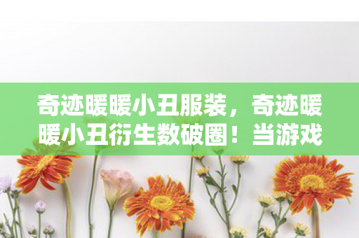 奇迹暖暖小丑服装,奇迹暖暖小丑衍生数破圈!当游戏周边堆成遗物博物馆 奇迹暖暖小丑服装,奇迹暖暖小丑衍生数破圈!当游戏周边堆成遗物博物馆