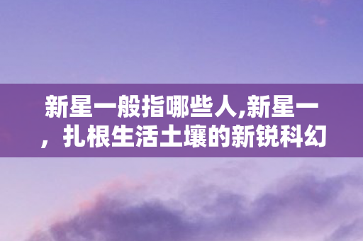 新星一般指哪些人,新星一,扎根生活土壤的新锐科幻创作者 新星一般指哪些人,新星一,扎根生活土壤的新锐科幻创作者