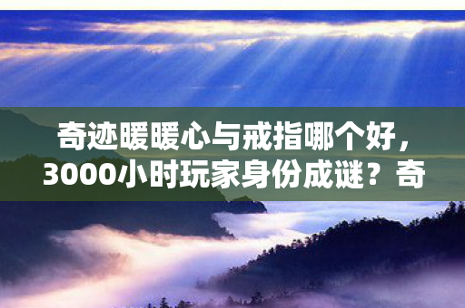 奇迹暖暖心与戒指哪个好,3000小时玩家身份成谜?奇迹暖暖心与戒指背后的十年心酸路 奇迹暖暖心与戒指哪个好,3000小时玩家身份成谜?奇迹暖暖心与戒指背后的十年心酸路